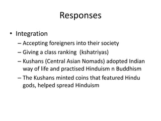 ResponsesIntegrationAccepting foreigners into their societyGiving a class ranking  (kshatriyas)Kushans (Central Asian Nomads) adopted Indian way of life and practised Hinduism n BuddhismThe Kushans minted coins that featured Hindu gods, helped spread Hinduism