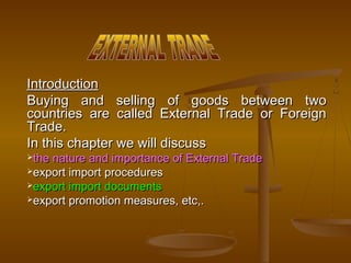 IntroductionIntroduction
Buying and selling of goods between twoBuying and selling of goods between two
countries are called External Trade or Foreigncountries are called External Trade or Foreign
Trade.Trade.
In this chapter we will discussIn this chapter we will discuss
the nature and importance of External Tradethe nature and importance of External Trade
export import proceduresexport import procedures
export import documentsexport import documents
export promotion measures, etc,.export promotion measures, etc,.
 