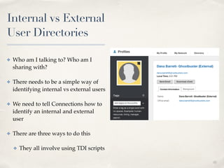 01 
Internal vs External 
User Directories 
✤ Who am I talking to? Who am I 
sharing with?! 
✤ There needs to be a simple way of 
identifying internal vs external users! 
✤ We need to tell Connections how to 
identify an internal and external 
user! 
✤ There are three ways to do this! 
✤ They all involve using TDI scripts 
 