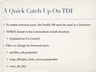 A Quick Catch Up On TDI 
✤ To enable external users, the Profile DB must be used as a Directory! 
✤ TDISOL found in the Connections install directory! 
✤ Updated on Fix Central! 
✤ Files we change for External users! 
✤ profiles_tdi.properties! 
✤ map_dbrepos_from_source.properties! 
✤ sync_all_dns 
 