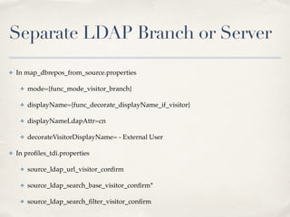 Separate LDAP Branch or Server 
✤ In map_dbrepos_from_source.properties! 
✤ mode={func_mode_visitor_branch}! 
✤ displayName={func_decorate_displayName_if_visitor}! 
✤ displayNameLdapAttr=cn! 
✤ decorateVisitorDisplayName= - External User! 
✤ In profiles_tdi.properties! ! ! 
✤ source_ldap_url_visitor_confirm! 
✤ source_ldap_search_base_visitor_confirm*! 
✤ source_ldap_search_filter_visitor_confirm 
 