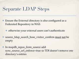 Separate LDAP Steps 
✤ Ensure the External directory is also configured as a 
Federated Repository in WAS! 
✤ otherwise your external users can’t authenticate! 
✤ source_ldap_search_base_visitor_confirm must not be 
empty! 
✤ In mapdb_repos_from_source add 
sync_source_url_enforce=true so TDI doesn’t remove one 
directory’s entries 
 