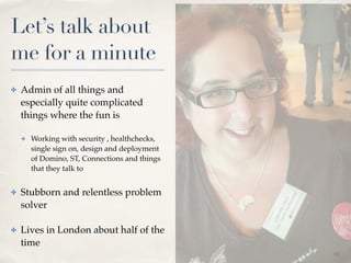 01 
Let’s talk about 
me for a minute 
✤ Admin of all things and 
especially quite complicated 
things where the fun is! 
✤ Working with security , healthchecks, 
single sign on, design and deployment 
of Domino, ST, Connections and things 
that they talk to! 
✤ Stubborn and relentless problem 
solver! 
✤ Lives in London about half of the 
time 
 