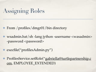 Assigning Roles 
✤ From /profiles/dmgr01/bin directory! 
✤ wsadmin.bat/sh -lang jython -username <wasadmin> 
-password <password>! 
✤ execfile(“profilesAdmin.py”)! 
✤ ProfilesService.setRole(“gabriella@turtlepartnership.c 
om, EMPLOYEE_EXTENDED) 
 