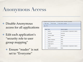 Anonymous Access 
✤ Disable Anonymous 
access for all applications! 
✤ Edit each application’s 
“security role to user 
group mapping” ! 
✤ Ensure “reader” is not 
set to “Everyone” 
 