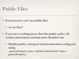 Public Files 
✤ External users can’t see public files! 
✤ or can they?! 
✤ If you use a caching proxy then the public cache will 
contain information external users shouldn’t see! 
✤ Disable public caching in LotusConnections-config.mxl 
using 
<genericProperty name="publicCacheEnabled">false</ 
genericProperty> 
 