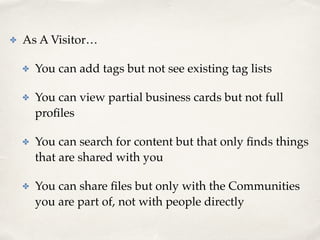 ✤ As A Visitor…! 
✤ You can add tags but not see existing tag lists! 
✤ You can view partial business cards but not full 
profiles! 
✤ You can search for content but that only finds things 
that are shared with you! 
✤ You can share files but only with the Communities 
you are part of, not with people directly 
 