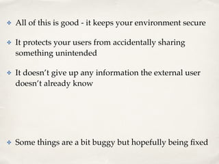 ✤ All of this is good - it keeps your environment secure! 
✤ It protects your users from accidentally sharing 
something unintended! 
✤ It doesn’t give up any information the external user 
doesn’t already know! 
! 
! 
✤ Some things are a bit buggy but hopefully being fixed 
 