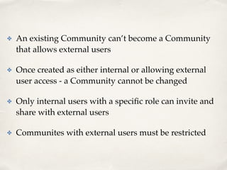 ✤ An existing Community can’t become a Community 
that allows external users! 
✤ Once created as either internal or allowing external 
user access - a Community cannot be changed! 
✤ Only internal users with a specific role can invite and 
share with external users! 
✤ Communites with external users must be restricted 
 