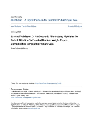 Yale University
Yale University
EliScholar – A Digital Platform for Scholarly Publishing at Yale
EliScholar – A Digital Platform for Scholarly Publishing at Yale
Yale Medicine Thesis Digital Library School of Medicine
January 2020
External Validation Of An Electronic Phenotyping Algorithm To
External Validation Of An Electronic Phenotyping Algorithm To
Detect Attention To Elevated Bmi And Weight-Related
Detect Attention To Elevated Bmi And Weight-Related
Comorbidities In Pediatric Primary Care.
Comorbidities In Pediatric Primary Care.
Anya Golkowski Barron
Follow this and additional works at: https://elischolar.library.yale.edu/ymtdl
Recommended Citation
Recommended Citation
Golkowski Barron, Anya, "External Validation Of An Electronic Phenotyping Algorithm To Detect Attention
To Elevated Bmi And Weight-Related Comorbidities In Pediatric Primary Care." (2020). Yale Medicine
Thesis Digital Library. 3905.
https://elischolar.library.yale.edu/ymtdl/3905
This Open Access Thesis is brought to you for free and open access by the School of Medicine at EliScholar – A
Digital Platform for Scholarly Publishing at Yale. It has been accepted for inclusion in Yale Medicine Thesis Digital
Library by an authorized administrator of EliScholar – A Digital Platform for Scholarly Publishing at Yale. For more
information, please contact elischolar@yale.edu.
 