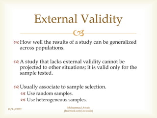 
 How well the results of a study can be generalized
across populations.
 A study that lacks external validity cannot be
projected to other situations; it is valid only for the
sample tested.
 Usually associate to sample selection.
 Use random samples.
 Use heterogeneous samples.
10/14/2022
External Validity
Muhammad Awais
(facebook.com/awwaiis)
 