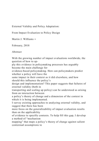 External Validity and Policy Adaptation:
From Impact Evaluation to Policy Design
Martin J. Williams ∗
February, 2018
Abstract
With the growing number of impact evaluations worldwide, the
question of how to ap-
ply this evidence in policymaking processes has arguably
become the main challenge for
evidence-based policymaking. How can policymakers predict
whether a policy will have the
same impact in their context as it did elsewhere, and how
should this influence the policy’s
design and implementation? This paper suggests that failures of
external validity (both in
transporting and scaling up policy) can be understood as arising
from an interaction between
a policy’s theory of change and a dimension of the context in
which it is being implemented.
I survey existing approaches to analyzing external validity, and
suggest that there has been
more focus on the generalizability of impact evaluation results
than on the applicability
of evidence to specific contexts. To help fill this gap, I develop
a method of “mechanism
mapping” that maps a policy’s theory of change against salient
contextual assumptions to
 