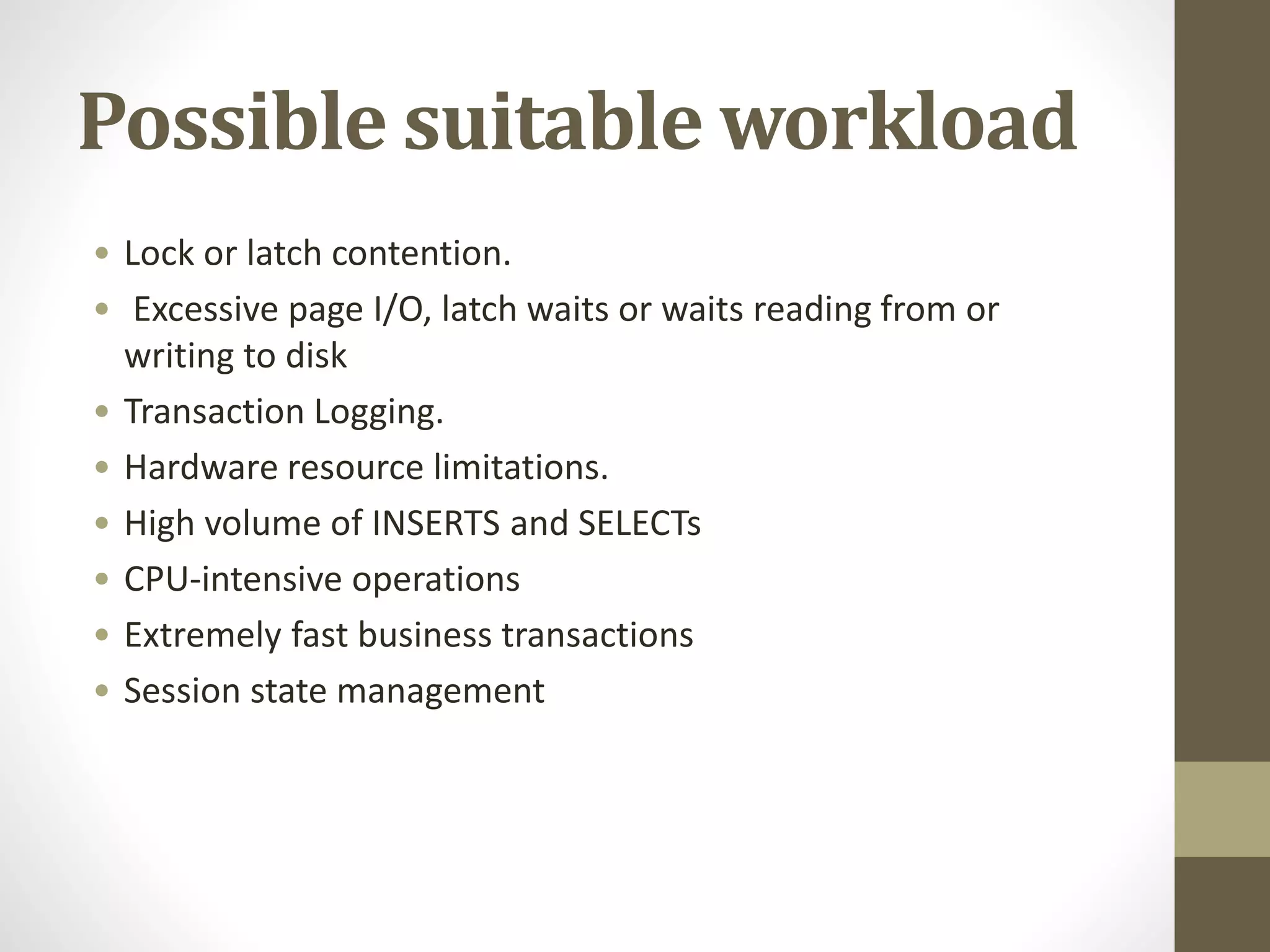 Possible suitable workload
• Lock or latch contention.
• Excessive page I/O, latch waits or waits reading from or
writing to disk
• Transaction Logging.
• Hardware resource limitations.
• High volume of INSERTS and SELECTs
• CPU-intensive operations
• Extremely fast business transactions
• Session state management
 