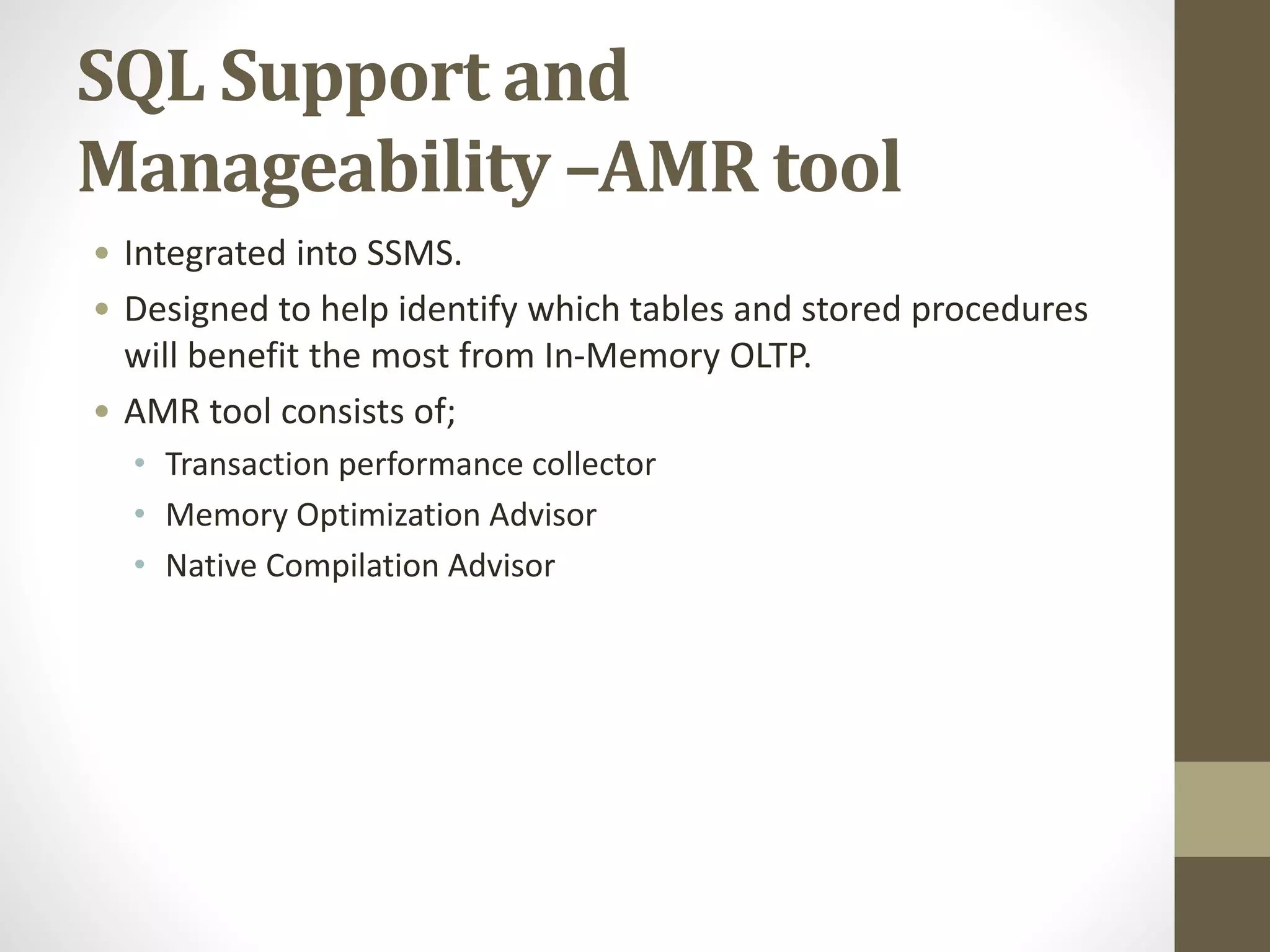 SQL Support and
Manageability –AMR tool
• Integrated into SSMS.
• Designed to help identify which tables and stored procedures
will benefit the most from In-Memory OLTP.
• AMR tool consists of;
• Transaction performance collector
• Memory Optimization Advisor
• Native Compilation Advisor
 