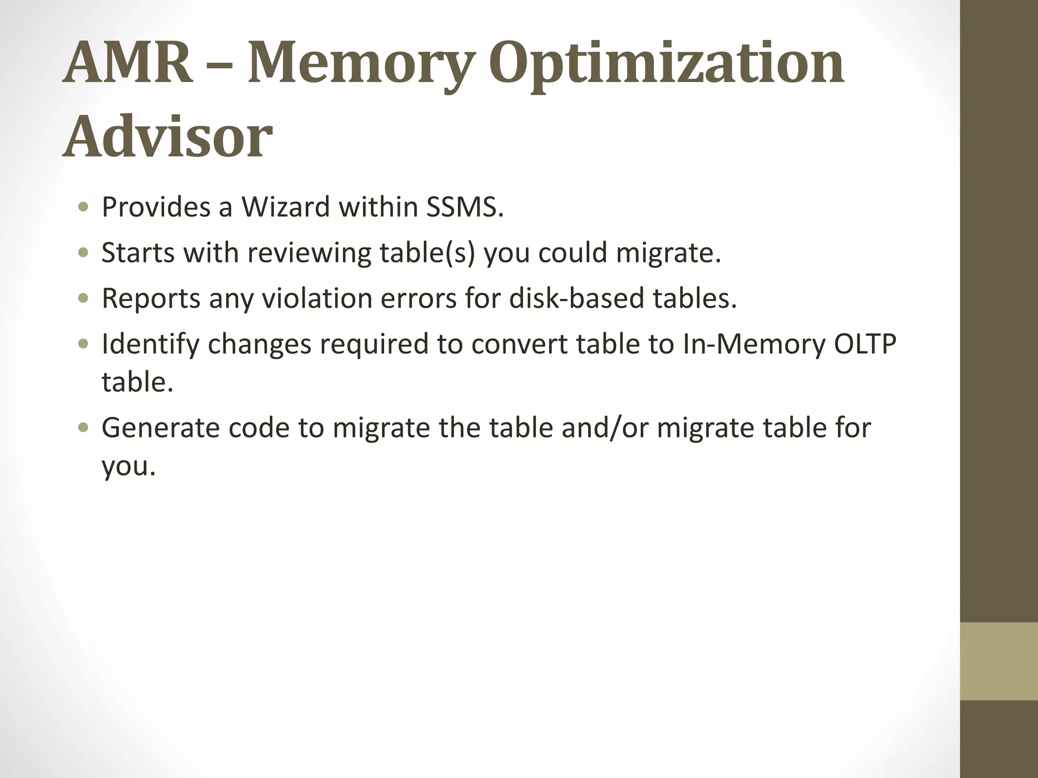 AMR – Memory Optimization
Advisor
• Provides a Wizard within SSMS.
• Starts with reviewing table(s) you could migrate.
• Reports any violation errors for disk-based tables.
• Identify changes required to convert table to In-Memory OLTP
table.
• Generate code to migrate the table and/or migrate table for
you.
 