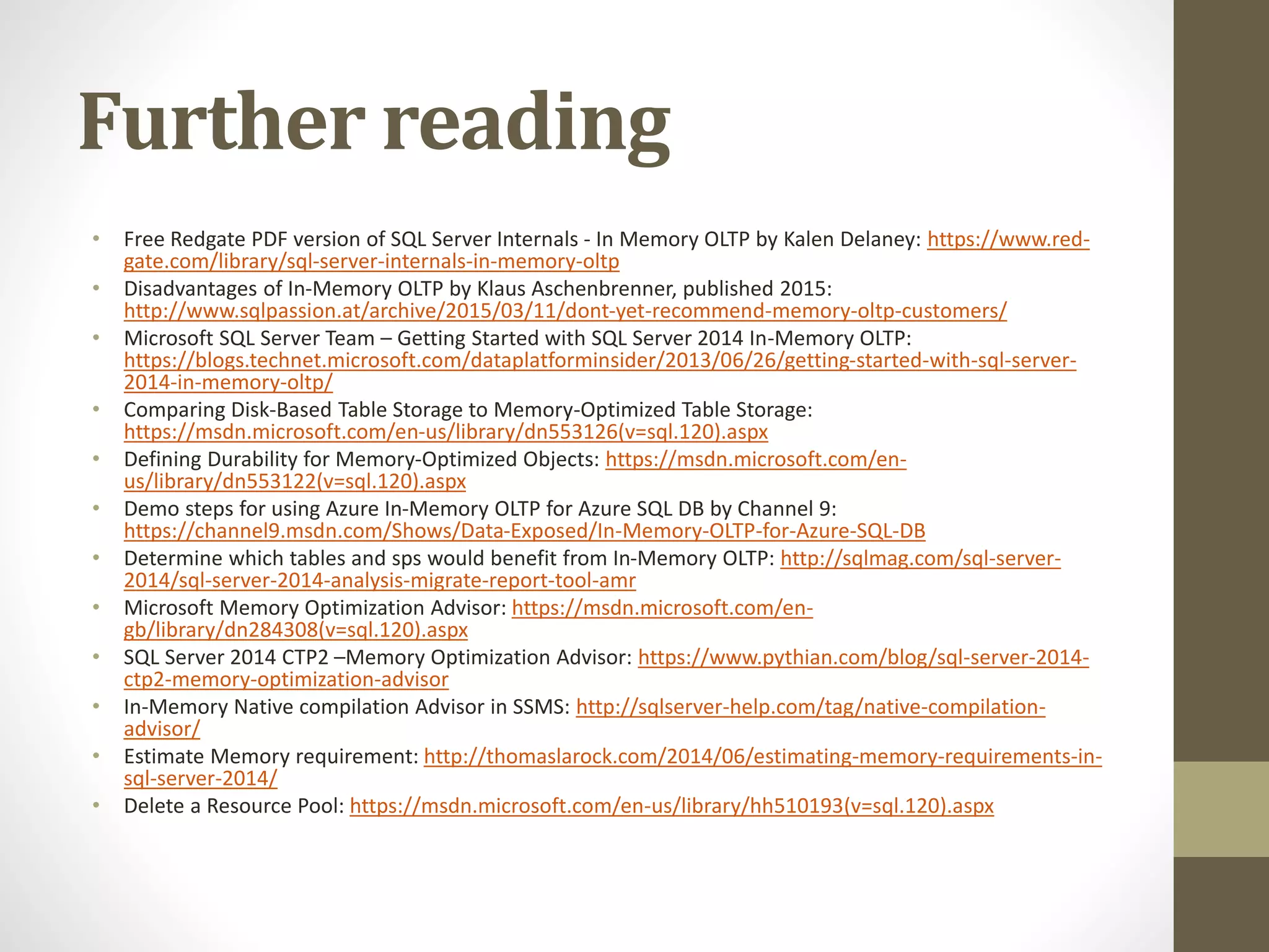 Further reading
• Free Redgate PDF version of SQL Server Internals - In Memory OLTP by Kalen Delaney: https://www.red-
gate.com/library/sql-server-internals-in-memory-oltp
• Disadvantages of In-Memory OLTP by Klaus Aschenbrenner, published 2015:
http://www.sqlpassion.at/archive/2015/03/11/dont-yet-recommend-memory-oltp-customers/
• Microsoft SQL Server Team – Getting Started with SQL Server 2014 In-Memory OLTP:
https://blogs.technet.microsoft.com/dataplatforminsider/2013/06/26/getting-started-with-sql-server-
2014-in-memory-oltp/
• Comparing Disk-Based Table Storage to Memory-Optimized Table Storage:
https://msdn.microsoft.com/en-us/library/dn553126(v=sql.120).aspx
• Defining Durability for Memory-Optimized Objects: https://msdn.microsoft.com/en-
us/library/dn553122(v=sql.120).aspx
• Demo steps for using Azure In-Memory OLTP for Azure SQL DB by Channel 9:
https://channel9.msdn.com/Shows/Data-Exposed/In-Memory-OLTP-for-Azure-SQL-DB
• Determine which tables and sps would benefit from In-Memory OLTP: http://sqlmag.com/sql-server-
2014/sql-server-2014-analysis-migrate-report-tool-amr
• Microsoft Memory Optimization Advisor: https://msdn.microsoft.com/en-
gb/library/dn284308(v=sql.120).aspx
• SQL Server 2014 CTP2 –Memory Optimization Advisor: https://www.pythian.com/blog/sql-server-2014-
ctp2-memory-optimization-advisor
• In-Memory Native compilation Advisor in SSMS: http://sqlserver-help.com/tag/native-compilation-
advisor/
• Estimate Memory requirement: http://thomaslarock.com/2014/06/estimating-memory-requirements-in-
sql-server-2014/
• Delete a Resource Pool: https://msdn.microsoft.com/en-us/library/hh510193(v=sql.120).aspx
 