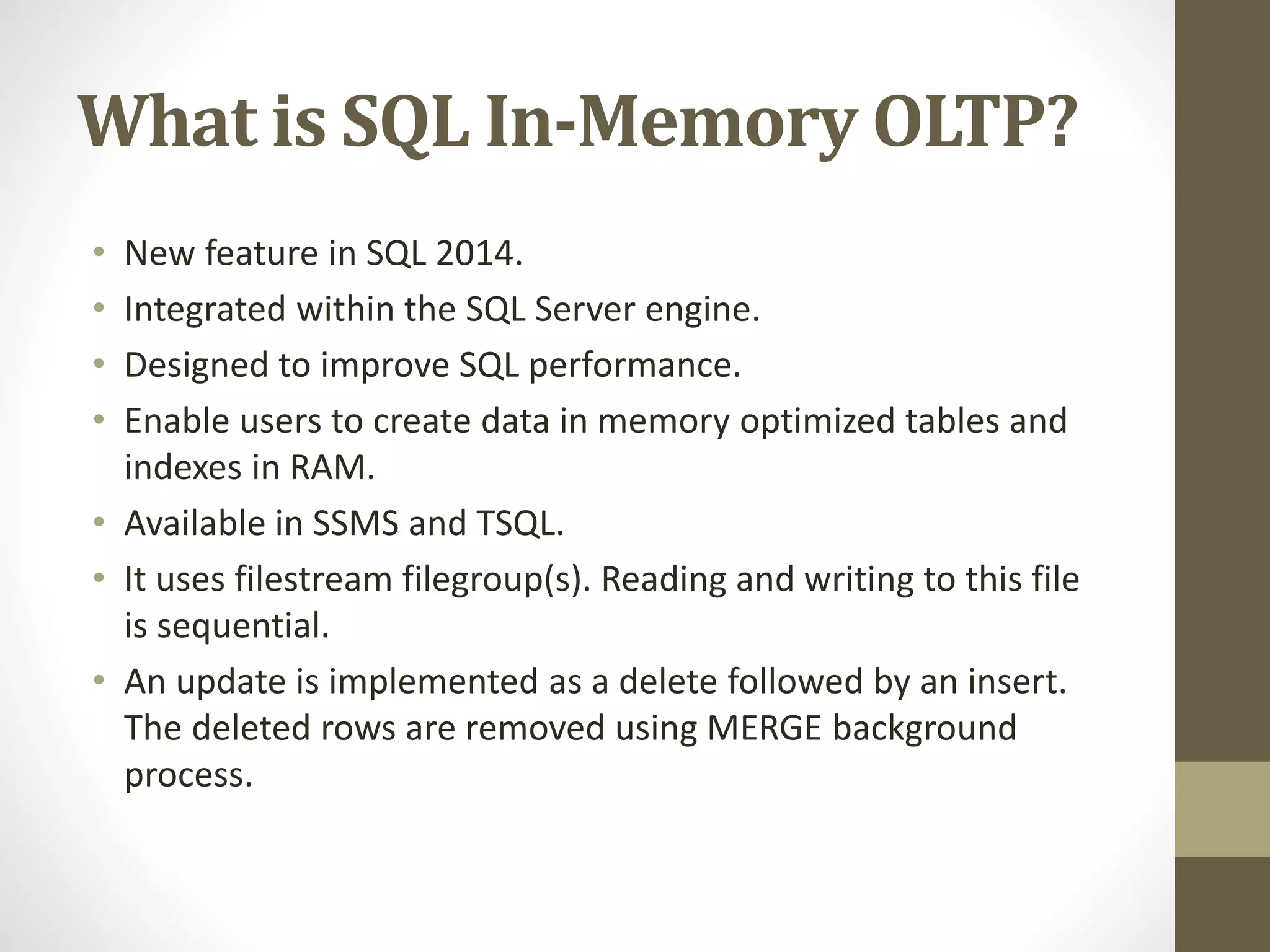 What is SQL In-Memory OLTP?
• New feature in SQL 2014.
• Integrated within the SQL Server engine.
• Designed to improve SQL performance.
• Enable users to create data in memory optimized tables and
indexes in RAM.
• Available in SSMS and TSQL.
• It uses filestream filegroup(s). Reading and writing to this file
is sequential.
• An update is implemented as a delete followed by an insert.
The deleted rows are removed using MERGE background
process.
 