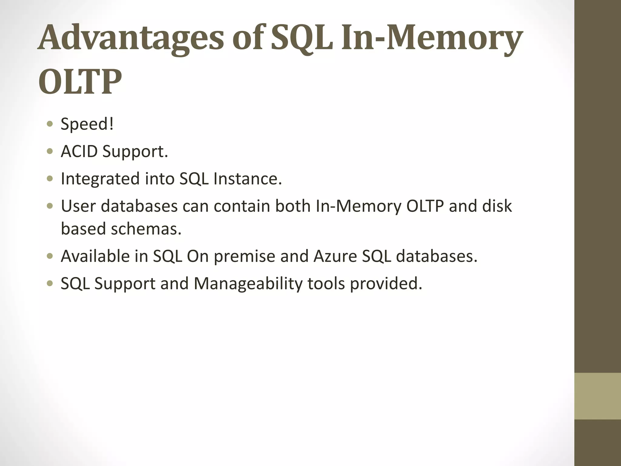 Advantages of SQL In-Memory
OLTP
• Speed!
• ACID Support.
• Integrated into SQL Instance.
• User databases can contain both In-Memory OLTP and disk
based schemas.
• Available in SQL On premise and Azure SQL databases.
• SQL Support and Manageability tools provided.
 