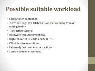 Possible suitable workload
• Lock or latch contention.
• Excessive page I/O, latch waits or waits reading from or
writing to disk
• Transaction Logging.
• Hardware resource limitations.
• High volume of INSERTS and SELECTs
• CPU-intensive operations
• Extremely fast business transactions
• Session state management
 