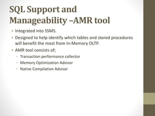 SQL Support and
Manageability –AMR tool
• Integrated into SSMS.
• Designed to help identify which tables and stored procedures
will benefit the most from In-Memory OLTP.
• AMR tool consists of;
• Transaction performance collector
• Memory Optimization Advisor
• Native Compilation Advisor
 