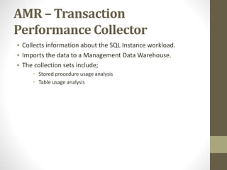 AMR – Transaction
Performance Collector
• Collects information about the SQL Instance workload.
• Imports the data to a Management Data Warehouse.
• The collection sets include;
• Stored procedure usage analysis
• Table usage analysis
 