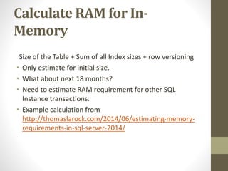 Calculate RAM for In-
Memory
Size of the Table + Sum of all Index sizes + row versioning
• Only estimate for initial size.
• What about next 18 months?
• Need to estimate RAM requirement for other SQL
Instance transactions.
• Example calculation from
http://thomaslarock.com/2014/06/estimating-memory-
requirements-in-sql-server-2014/
 