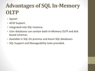 Advantages of SQL In-Memory
OLTP
• Speed!
• ACID Support.
• Integrated into SQL Instance.
• User databases can contain both In-Memory OLTP and disk
based schemas.
• Available in SQL On premise and Azure SQL databases.
• SQL Support and Manageability tools provided.
 
