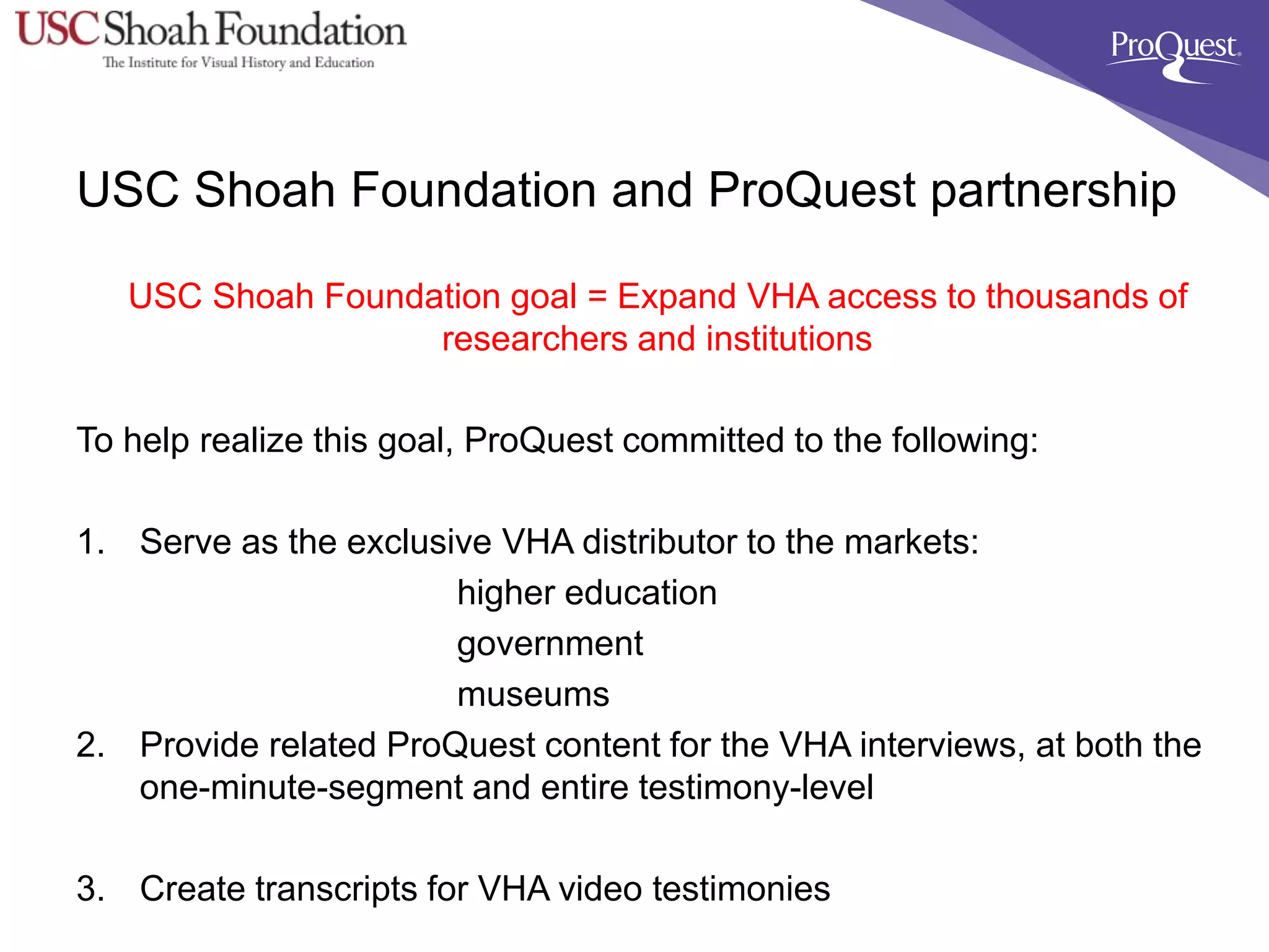 USC Shoah Foundation and ProQuest partnership
USC Shoah Foundation goal = Expand VHA access to thousands of
researchers and institutions
To help realize this goal, ProQuest committed to the following:
1. Serve as the exclusive VHA distributor to the markets:
higher education
government
museums
2. Provide related ProQuest content for the VHA interviews, at both the
one-minute-segment and entire testimony-level
3. Create transcripts for VHA video testimonies
 