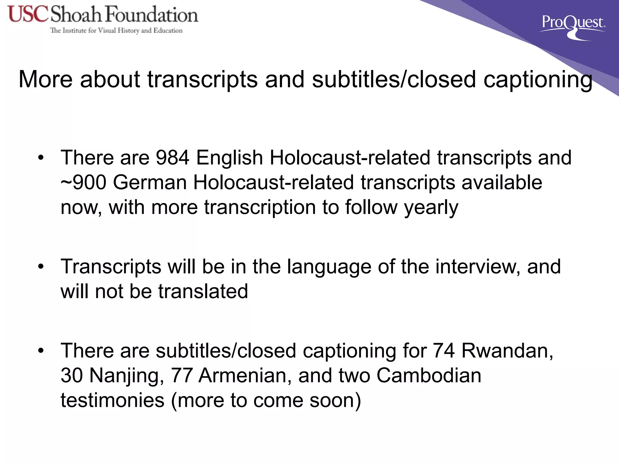 More about transcripts and subtitles/closed captioning
• There are 984 English Holocaust-related transcripts and
~900 German Holocaust-related transcripts available
now, with more transcription to follow yearly
• Transcripts will be in the language of the interview, and
will not be translated
• There are subtitles/closed captioning for 74 Rwandan,
30 Nanjing, 77 Armenian, and two Cambodian
testimonies (more to come soon)
 