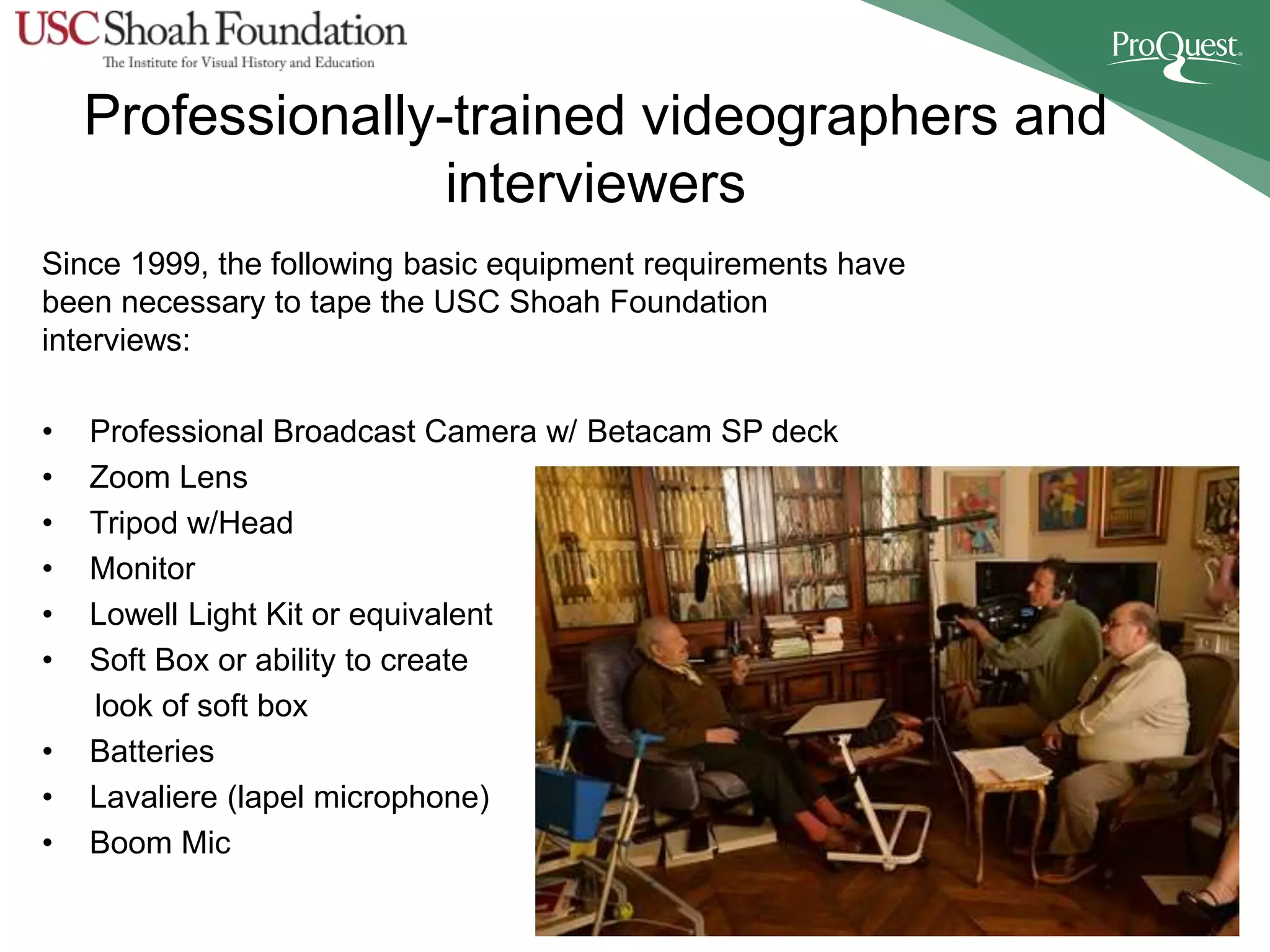 Professionally-trained videographers and
interviewers
Since 1999, the following basic equipment requirements have
been necessary to tape the USC Shoah Foundation
interviews:
• Professional Broadcast Camera w/ Betacam SP deck
• Zoom Lens
• Tripod w/Head
• Monitor
• Lowell Light Kit or equivalent
• Soft Box or ability to create
look of soft box
• Batteries
• Lavaliere (lapel microphone)
• Boom Mic
 