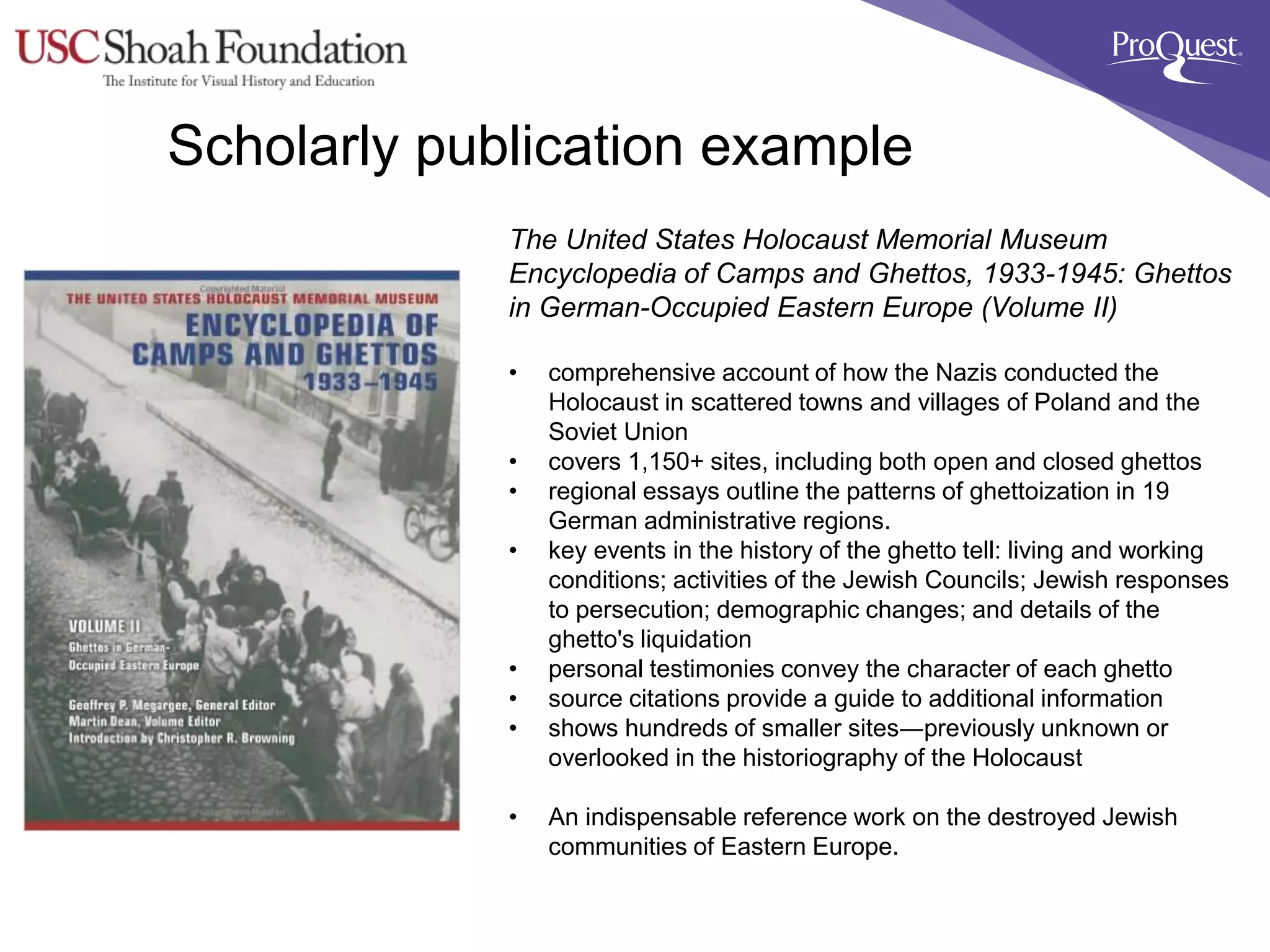 Scholarly publication example
The United States Holocaust Memorial Museum
Encyclopedia of Camps and Ghettos, 1933-1945: Ghettos
in German-Occupied Eastern Europe (Volume II)
• comprehensive account of how the Nazis conducted the
Holocaust in scattered towns and villages of Poland and the
Soviet Union
• covers 1,150+ sites, including both open and closed ghettos
• regional essays outline the patterns of ghettoization in 19
German administrative regions.
• key events in the history of the ghetto tell: living and working
conditions; activities of the Jewish Councils; Jewish responses
to persecution; demographic changes; and details of the
ghetto's liquidation
• personal testimonies convey the character of each ghetto
• source citations provide a guide to additional information
• shows hundreds of smaller sites―previously unknown or
overlooked in the historiography of the Holocaust
• An indispensable reference work on the destroyed Jewish
communities of Eastern Europe.
 