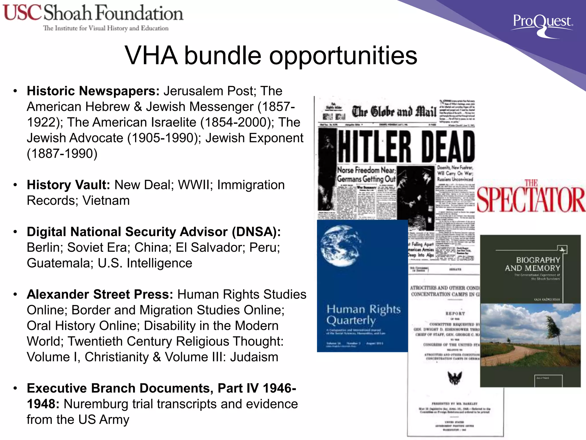 VHA bundle opportunities
• Historic Newspapers: Jerusalem Post; The
American Hebrew & Jewish Messenger (1857-
1922); The American Israelite (1854-2000); The
Jewish Advocate (1905-1990); Jewish Exponent
(1887-1990)
• History Vault: New Deal; WWII; Immigration
Records; Vietnam
• Digital National Security Advisor (DNSA):
Berlin; Soviet Era; China; El Salvador; Peru;
Guatemala; U.S. Intelligence
• Alexander Street Press: Human Rights Studies
Online; Border and Migration Studies Online;
Oral History Online; Disability in the Modern
World; Twentieth Century Religious Thought:
Volume I, Christianity & Volume III: Judaism
• Executive Branch Documents, Part IV 1946-
1948: Nuremburg trial transcripts and evidence
from the US Army
 