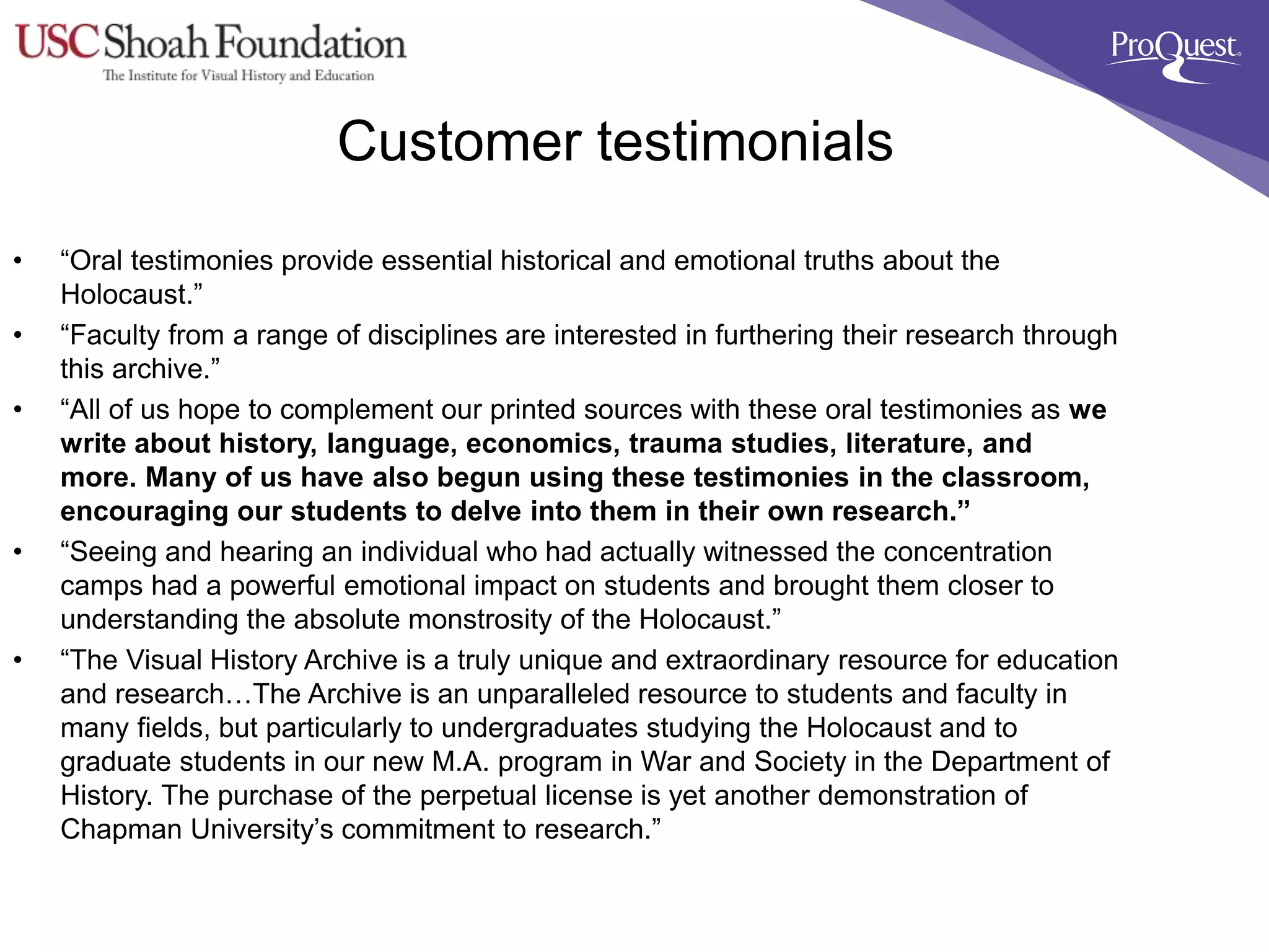 Customer testimonials
• “Oral testimonies provide essential historical and emotional truths about the
Holocaust.”
• “Faculty from a range of disciplines are interested in furthering their research through
this archive.”
• “All of us hope to complement our printed sources with these oral testimonies as we
write about history, language, economics, trauma studies, literature, and
more. Many of us have also begun using these testimonies in the classroom,
encouraging our students to delve into them in their own research.”
• “Seeing and hearing an individual who had actually witnessed the concentration
camps had a powerful emotional impact on students and brought them closer to
understanding the absolute monstrosity of the Holocaust.”
• “The Visual History Archive is a truly unique and extraordinary resource for education
and research…The Archive is an unparalleled resource to students and faculty in
many fields, but particularly to undergraduates studying the Holocaust and to
graduate students in our new M.A. program in War and Society in the Department of
History. The purchase of the perpetual license is yet another demonstration of
Chapman University’s commitment to research.”
 