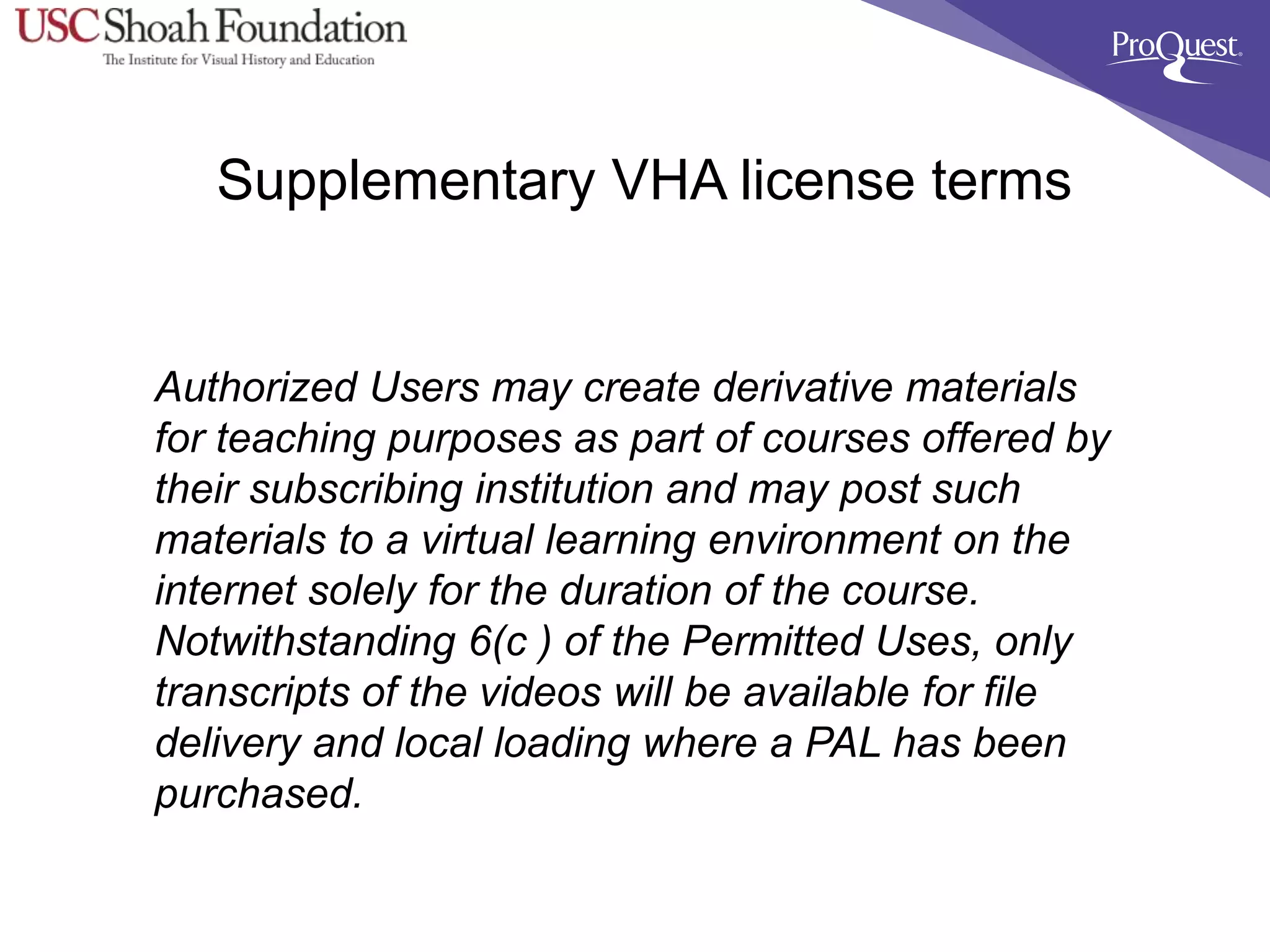 Supplementary VHA license terms
Authorized Users may create derivative materials
for teaching purposes as part of courses offered by
their subscribing institution and may post such
materials to a virtual learning environment on the
internet solely for the duration of the course.
Notwithstanding 6(c ) of the Permitted Uses, only
transcripts of the videos will be available for file
delivery and local loading where a PAL has been
purchased.
 