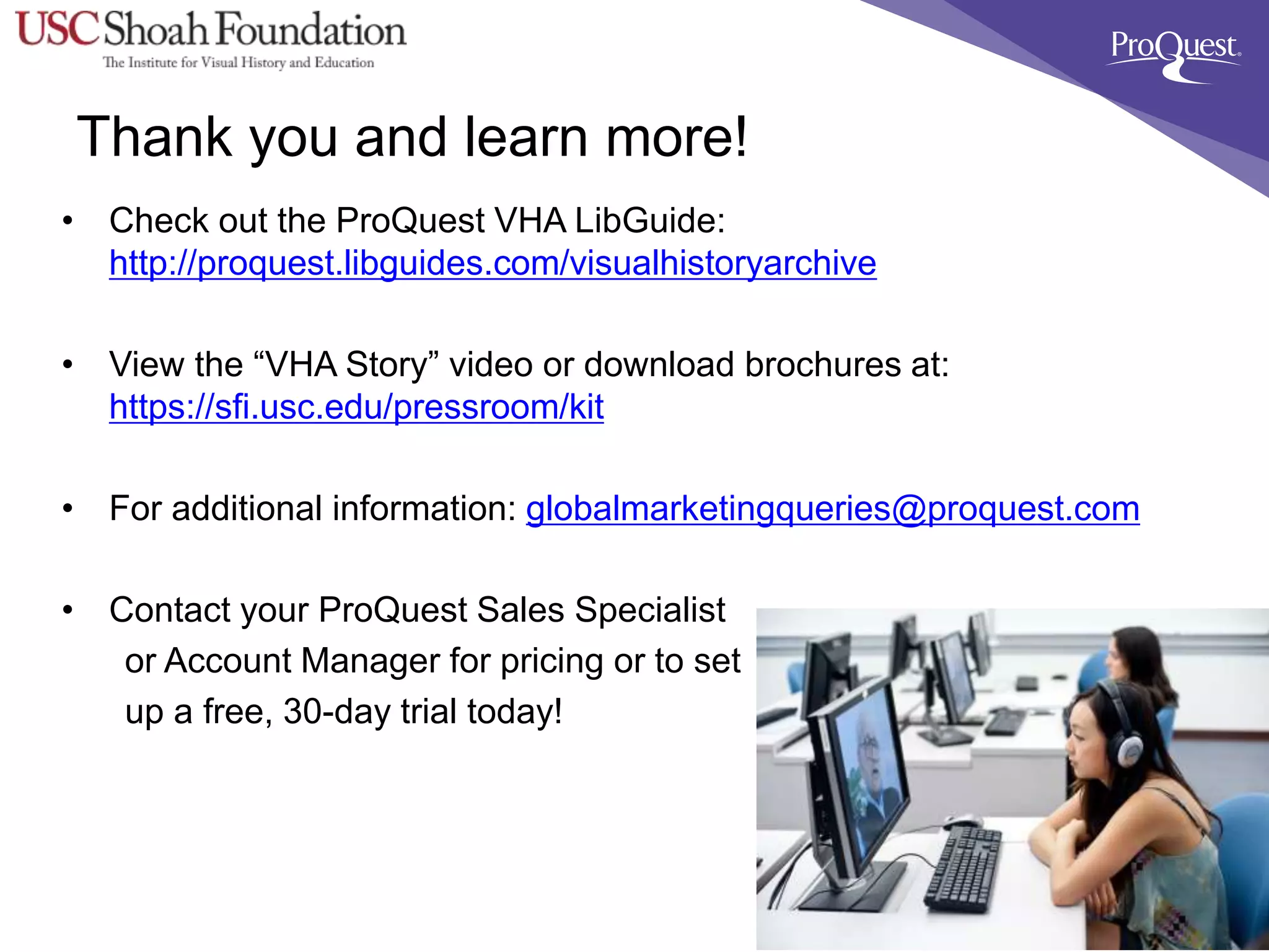 Thank you and learn more!
• Check out the ProQuest VHA LibGuide:
http://proquest.libguides.com/visualhistoryarchive
• View the “VHA Story” video or download brochures at:
https://sfi.usc.edu/pressroom/kit
• For additional information: globalmarketingqueries@proquest.com
• Contact your ProQuest Sales Specialist
or Account Manager for pricing or to set
up a free, 30-day trial today!
 