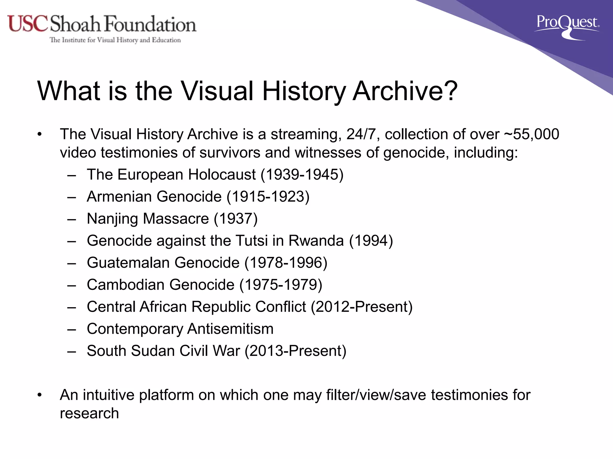 What is the Visual History Archive?
• The Visual History Archive is a streaming, 24/7, collection of over ~55,000
video testimonies of survivors and witnesses of genocide, including:
– The European Holocaust (1939-1945)
– Armenian Genocide (1915-1923)
– Nanjing Massacre (1937)
– Genocide against the Tutsi in Rwanda (1994)
– Guatemalan Genocide (1978-1996)
– Cambodian Genocide (1975-1979)
– Central African Republic Conflict (2012-Present)
– Contemporary Antisemitism
– South Sudan Civil War (2013-Present)
• An intuitive platform on which one may filter/view/save testimonies for
research
 