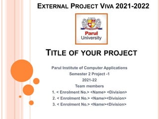 TITLE OF YOUR PROJECT
Parul Institute of Computer Applications
Semester 2 Project -1
2021-22
Team members
1. < Enrolment No.> <Name> <Division>
2. < Enrolment No.> <Name><Division>
3. < Enrolment No.> <Name><Division>
EXTERNAL PROJECT VIVA 2021-2022
 