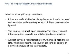 Make some simplifying assumptions:
• Prices are perfectly flexible. Analysis can be done in terms of
real variables, and monetary aspects of the economy can be
ignored.
• The country is a small open economy. The country cannot
influence prices in world markets for goods and services.
• All debt carries a real interest rate r*, the world real interest
rate, which is constant. The country can lend or borrow an
unlimited amount at this interest rate.
How The Long-Run Budget Constraint Is Determined
17
 