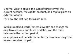 External wealth equals the sum of three terms: the
current account, the capital account, and capital gains on
external wealth.
For now, the last two terms are zero.
In this simplified world, external wealth can change for
only two reasons: surpluses or deficits on the trade
balance in the current period,
or surpluses and deficits on net factor income arising from
interest received or paid.
20
 