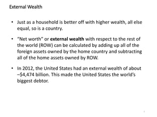 3
External Wealth
• Just as a household is better off with higher wealth, all else
equal, so is a country.
• “Net worth” or external wealth with respect to the rest of
the world (ROW) can be calculated by adding up all of the
foreign assets owned by the home country and subtracting
all of the home assets owned by ROW.
• In 2012, the United States had an external wealth of about
–$4,474 billion. This made the United States the world’s
biggest debtor.
 