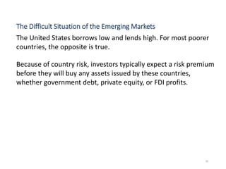 The Difficult Situation of the Emerging Markets
The United States borrows low and lends high. For most poorer
countries, the opposite is true.
Because of country risk, investors typically expect a risk premium
before they will buy any assets issued by these countries,
whether government debt, private equity, or FDI profits.
34
 