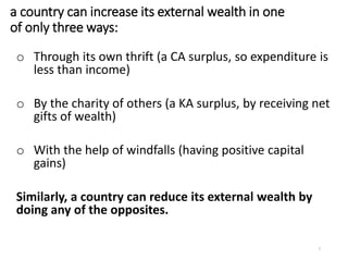 a country can increase its external wealth in one
of only three ways:
o Through its own thrift (a CA surplus, so expenditure is
less than income)
o By the charity of others (a KA surplus, by receiving net
gifts of wealth)
o With the help of windfalls (having positive capital
gains)
Similarly, a country can reduce its external wealth by
doing any of the opposites.
7
 