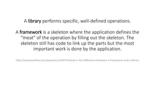 A library performs specific, well-defined operations.
A framework is a skeleton where the application defines the
"meat" of the operation by filling out the skeleton. The
skeleton still has code to link up the parts but the most
important work is done by the application.
http://stackoverflow.com/questions/148747/what-is-the-difference-between-a-framework-and-a-library
 