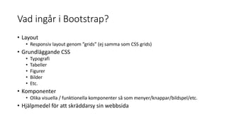 Vad ingår i Bootstrap?
• Layout
• Responsiv layout genom ”grids” (ej samma som CSS grids)
• Grundläggande CSS
• Typografi
• Tabeller
• Figurer
• Bilder
• Etc.
• Komponenter
• Olika visuella / funktionella komponenter så som menyer/knappar/bildspel/etc.
• Hjälpmedel för att skräddarsy sin webbsida
 