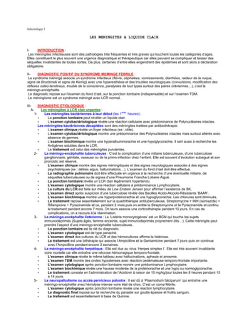 Infectiologie 5

                                         LES MENINGITES A LIQUIDE CLAIR


I-     INTRODUCTION :
 Les méningites infectieuses sont des pathologies très fréquentes et très graves qui touchent toutes les catégories d’ages.
Elles constituent le plus souvent une urgence diagnostique et thérapeutique car elles peuvent se compliquer et laisser des
séquelles invalidantes de toutes sortes. De plus, certaines d’entre elles engendrent des épidémies et sont alors à déclaration
obligatoire.

II-    DIAGNOSTIC POSITIF DU SYNDROME MEMINGE FEBRILE :
 Le syndrome méningé associe un syndrome infectieux (fièvre, céphalées, vomissements, diarrhées, raideur de la nuque,
signe de Brudzinski et signe de Kernig) avec une hyperesthésie et des troubles neurologiques (convulsions, modification des
réflexes ostéo-tendineux, trouble de la conscience, paralysies de tout types surtout des paires crâniennes…), c’est la
méningo-encéphalite.
 Le diagnostic repose sur l’examen du fond d’œil, sur la ponction lombaire (indispensable) et sur l’examen TDM.
 Le méningisme est un syndrome méningé avec LCR normal.

III-    DIAGNOSTIC ETIOLOGIQUE :
   A-     Les méningites à LCR clair urgentes :
                                                                eres
     1-     Les méningites bactériennes à leur début (les 1          heures) :
        ∗     La ponction lombaire peut révéler un liquide clair.
        ∗     L’examen cytobactériologique révèle une réaction cellulaire avec prédominance de Polynucléaires intactes.
        Les méningites bactériennes décapitées sont des méningites traitées par antibiothérapie.
        ∗     L’examen clinique révèle un foyer infectieux (ex : otite).
        ∗     L’examen cytobactériologique montre une prédominance des Polynucléaires intactes mais surtout altérés avec
              absence de germes.
        ∗     L’examen biochimique montre une hyperalbuminorachie et une hypoglycorachie. Il sert aussi à recherche les
              Antigènes solubles dans le LCR.
        ∗     Le traitement est celui des méningites purulentes.
     2-     La méningo-encéphalite tuberculeuse : C’est la complication d’une miliaire tuberculeuse, d’une tuberculose
            ganglionnaire, génitale, osseuse ou de la primo-infection chez l’enfant. Elle est souvent d’évolution subaiguë et son
            pronostic est réservé.
        ∗     L’examen clinique montre des signes méningitiques et des signes neurologiques associés à des signes
              psychiatriques (ex : délires aigus, hallucinations…). L’examen du fond d’œil doit être effectué.
        ∗     La radiographie pulmonaire doit être effectuée en urgence à la recherche d’une éventuelle miliaire, de
              séquelles tuberculeuses ou de signes d’une Pneumonie Franche Lobaire Aiguë.
        ∗     La ponction lombaire révèle un LCR clair légèrement hypertendu.
        ∗     L’examen cytologique montre une réaction cellulaire à prédominance Lymphocytaire.
        ∗     La culture du LCR est faite sur milieu de Low Enstein Jensen pour affirmer l’existence de BK.
        ∗     L’examen direct après suspicion d’une tuberculose révèle des Bacilles Acido-Alcoolo-Résistants ‘BAAR’.
        ∗     L’examen biochimique montre une hyperprotéinorachie et une hypoglycorachie. Les chlorures sont diminués.
        ∗     Le traitement repose essentiellement sur la quadrithérapie antituberculeuse, Streptomycine + INH (isoniazide) +
              Rifampicine + Pyrazinamide et ce, pendant 2 mois puis on arrête la Streptomycine et la Pyrazinamide et continu
              le traitement pendant encore 7 mois. On leurs associe une corticothérapie pendant 10 jours. En cas de
              complications, on a recours à la réanimation.
     3-     La méningo-encéphalite listérienne : Le ‘Listéria monocytogènes’ est un BGN qui touche les sujets
            immunodéprimés (Sujets âgés, femme enceinte, sujet immunodéprimés proprement dits…). Cette méningite peut
            prendre l’aspect d’une méningo-encéphalite tuberculeuse.
        ∗     La ponction lombaire est la clé du diagnostic.
        ∗     L’examen cytologique est de type panaché.
        ∗     L’examen direct des cultures du LCR et des hémocultures affirme la listériose.
        ∗     Le traitement est une bithérapie qui associe l’Ampicilline et la Gentamicine pendant 7 jours puis on continue
              avec l’Ampicilline pendant encore 3 semaines.
     4-     La méningo-encéphalite herpétique : Elle est due au virus ‘Herpes simplex I’. Elle est très souvent invalidante
            voire mortelle car elle entraîne une nécrose hémorragique temporo-frontale.
        ∗     L’examen clinique révèle le même tableau avec hallucinations, aphasie et anosmie.
        ∗     L’examen TDM montre des ondes hypodenses avec réaction oedémateuse temporo-frontale importante.
        ∗     L’examen cytologique après ponction lombaire montre une prédominance Lymphocytaire.
        ∗     L’examen biochimique révèle une hausse modérée de la protéinorachie et une hypo ou normoglycorachie.
        ∗     Le traitement consiste en l’administration de l’Aciclovir à raison de 10 mg/kg/jour toutes les 8 heures pendant 10
              à 14 jours.
     5-     Le neuropalludisme ou accès pernicieux palustre : Il est dû à ‘Plasmodium falciparum’ qui entraîne une
            méningo-encéphalite avec hémolyse intense voire état de choc. C’est un coma fébrile.
        ∗     L’examen cytologique après ponction lombaire révèle une réaction lymphocytaire.
        ∗     Le diagnostic final repose sur la recherche du parasite sur goutte épaisse et frottis sanguin.
        ∗     Le traitement est essentiellement à base de Quinine.
 