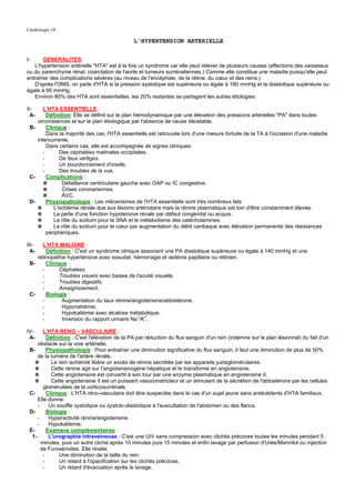 Cardiologie 18

                                               L'HYPERTENSION ARTERIELLE


I-     GENERALITES:
   L'hypertension artérielle "HTA" est à la fois un syndrome car elle peut relever de plusieurs causes (affections des vaisseaux
ou du parenchyme rénal, coarctation de l'aorte et tumeurs surrénaliennes.) Comme elle constitue une maladie puisqu'elle peut
entraîner des complications sévères (au niveau de l'encéphale, de la rétine, du cœur et des reins.)
   D'après l'OMS, on parle d'HTA si la pression systolique est supérieure ou égale à 160 mmHg et la diastolique supérieure ou
égale à 95 mmHg.
   Environ 80% des HTA sont essentielles, les 20% restantes se partagent les autres étiologies.

II-    L'HTA ESSENTIELLE :
  A-     Définition: Elle se définit sur le plan hémodynamique par une élévation des pressions artérielles "PA" dans toutes
    circonstances et sur le plan étiologique par l'absence de cause décelable.
 B-      Clinique :
         Dans la majorité des cas, l'HTA essentielle est retrouvée lors d'une mesure fortuite de la TA à l'occasion d'une maladie
    intercurrente.
         Dans certains cas, elle est accompagnée de signes cliniques:
       -       Des céphalées matinales occipitales.
       -       De faux vertiges.
       -       Un bourdonnement d'oreille.
       -       Des troubles de la vue.
 C-      Complications :
       ✵        Défaillance ventriculaire gauche avec OAP ou IC congestive.
       ✵        Crises coronariennes.
       ✵        AVC.
 D-      Physiopathologie : Les mécanismes de l'HTA essentielle sont très nombreux tels:
    ✵       L'ischémie rénale due aux lésions artériolaire mais la rénine plasmatique est loin d'être constamment élevée.
    ✵       La perte d'une fonction hypotensive rénale par défaut congénital ou acquis.
    ✵       Le rôle du sodium pour le SNA et le métabolisme des catécholamines.
    ✵       Le rôle du sodium pour le cœur par augmentation du débit cardiaque avec élévation permanente des résistances
         périphériques.

III-  L'HTA MALIGNE :
  A-    Définition : C'est un syndrome clinique associant une PA diastolique supérieure ou égale à 140 mmHg et une
    rétinopathie hypertensive avec exsudat, hémorragie et œdème papillaire ou rétinien.
 B-     Clinique :
      -       Céphalées.
      -       Troubles visuels avec baisse de l'acuité visuelle.
      -       Troubles digestifs.
      -       Amaigrissement.
 C-     Biologie :
      -        Augmentation du taux rénine/angiotensine/aldostérone.
      -        Hyponatrémie.
      -        Hypokaliémie avec alcalose métabolique.
      -        Inversion du rapport urinaire Na+/K+.

IV-     L'HTA RENO – VASCULAIRE :
 A-       Définition : C'est l'élévation de la PA par réduction du flux sanguin d'un rein (indemne sur le plan lésionnel) du fait d'un
     obstacle sur la voie artérielle.
 B-       Physiopathologie : Pour entraîner une diminution significative du flux sanguin, il faut une diminution de plus de 50%
     de la lumière de l'artère rénale.
    ✵       Le rein ischémié libère un excès de rénine secrétée par les appareils juxtaglomérulaires.
    ✵       Cette rénine agit sur l'angiotansinogène hépatique et le transforme en angiotensine.
    ✵       Cette angiotensine est convertit à son tour par une enzyme plasmatique en angiotensine II.
    ✵       Cette angiotensine II est un puissant vasoconstricteur et un stimulant de la sécrétion de l'aldostérone par les cellules
        glomérulées de la corticosurrénale.
 C-       Clinique : L'HTA réno-vasculaire doit être suspectée dans le cas d'un sujet jeune sans antécédents d'HTA familiaux.
     Elle donne:
     -     Un souffle systolique ou systolo-diastolique à l'auscultation de l'abdomen ou des flancs.
 D-       Biologie :
     -     Hyperactivité rénine/angiotensine.
     -     Hypokaliémie.
 E-       Examens complémentaires :
  1-       L'urographie intraveineuse : C'est une UIV sans compression avec clichés précoces toutes les minutes pendant 5
       minutes, puis un autre cliché après 10 minutes puis 15 minutes et enfin lavage par perfusion d'Urée/Mannitol ou injection
       de Furosémides. Elle révèle:
        -       Une diminution de la taille du rein.
        -       Un retard à l'opacification sur les clichés précoces.
        -       Un retard d'évacuation après le lavage.
 