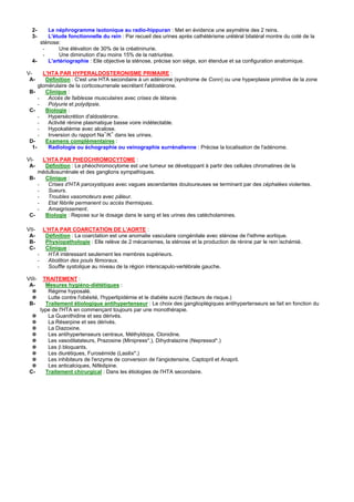 2-    Le néphrogramme isotonique au radio-hippuran : Met en évidence une asymétrie des 2 reins.
  3-    L'étude fonctionnelle du rein : Par recueil des urines après cathétérisme urétéral bilatéral montre du coté de la
     sténose:
      -      Une élévation de 30% de la créatininurie.
      -      Une diminution d'au moins 15% de la natriurèse.
  4-    L'artériographie : Elle objective la sténose, précise son siège, son étendue et sa configuration anatomique.

V-     L'HTA PAR HYPERALDOSTERONISME PRIMAIRE :
 A-     Définition : C'est une HTA secondaire à un adénome (syndrome de Conn) ou une hyperplasie primitive de la zone
     glomérulaire de la corticosurrenale secrétant l'aldostérone.
 B-     Clinique :
     -   Accès de faiblesse musculaires avec crises de tétanie.
     -   Polyurie et polydipsie.
 C-     Biologie :
     -   Hypersécrétion d'aldostérone.
     -   Activité rénine plasmatique basse voire indétectable.
     -   Hypokaliémie avec alcalose.
                                  + +
     -   Inversion du rapport Na /K dans les urines.
 D-     Examens complémentaires :
  1-     Radiologie ou échographie ou veinographie surrénalienne : Précise la localisation de l'adénome.

VI-   L'HTA PAR PHEOCHROMOCYTOME :
 A-    Définition : Le phéochromocytome est une tumeur se développant à partir des cellules chromatines de la
    médullosurrénale et des ganglions sympathiques.
 B-    Clinique :
    -   Crises d'HTA paroxystiques avec vagues ascendantes douloureuses se terminant par des céphalées violentes.
    -   Sueurs.
    -   Troubles vasomoteurs avec pâleur.
    -   Etat fébrile permanent ou accès thermiques.
    -   Amaigrissement.
 C-    Biologie : Repose sur le dosage dans le sang et les urines des catécholamines.

VII-      L'HTA PAR COARCTATION DE L'AORTE :
 A-        Définition : La coarctation est une anomalie vasculaire congénitale avec sténose de l'isthme aortique.
 B-        Physiopathologie : Elle relève de 2 mécanismes, la sténose et la production de rénine par le rein ischémié.
 C-        Clinique :
        -   HTA intéressant seulement les membres supérieurs.
        -   Abolition des pouls fémoraux.
        -   Souffle systolique au niveau de la région interscapulo-vertébrale gauche.

VIII-     TRAITEMENT :
 A-        Mesures hygiéno-diététiques :
  ✵         Régime hyposalé.
  ✵         Lutte contre l'obésité, l'hyperlipidémie et le diabète sucré (facteurs de risque.)
 B-        Traitement étiologique antihypertenseur : Le choix des ganglioplégiques antihypertenseurs se fait en fonction du
         type de l'HTA en commençant toujours par une monothérapie.
  ✵         La Guanithidine et ses dérivés.
  ✵         La Réserpine et ses dérivés.
  ✵         La Diazoxine.
  ✵         Les antihypertenseurs centraux, Méthyldopa, Clonidine.
  ✵         Les vasodilatateurs, Prazosine (Minipress*.), Dihydralazine (Nepressol*.)
  ✵         Les β bloquants.
  ✵         Les diurétiques, Furosémide (Lasilix*.)
  ✵         Les inhibiteurs de l'enzyme de conversion de l'angiotensine, Captopril et Anapril.
  ✵         Les anticalciques, Nifédipine.
 C-        Traitement chirurgical : Dans les étiologies de l'HTA secondaire.
 