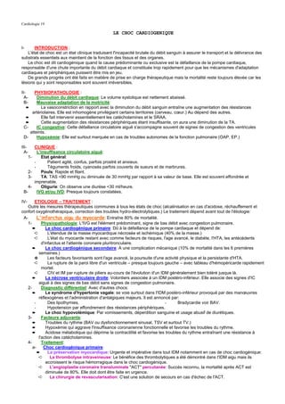 Cardiologie 19

                                                   LE CHOC CARDIOGENIQUE


I-      INTRODUCTION :
    L'état de choc est un état clinique traduisant l'incapacité brutale du débit sanguin à assurer le transport et la délivrance des
substrats essentiels aux maintient de la fonction des tissus et des organes.
    Le choc est dit cardiogénique quand la cause prédominante ou exclusive est la défaillance de la pompe cardiaque,
responsable d'une chute importante du débit cardiaque et constituée trop rapidement pour que les mécanismes d'adaptation
cardiaques et périphériques puissent être mis en jeu.
    De grands progrès ont été faits en matière de prise en charge thérapeutique mais la mortalité reste toujours élevée car les
lésions qui y sont responsables sont souvent irréversibles.

II-    PHYSIOPATHOLOGIE :
  A-    Diminution du débit cardiaque: Le volume systolique est nettement abaissé.
  B-    Mauvaise adaptation de la motricité:
  ➨       La vasoconstriction en rapport avec la diminution du débit sanguin entraîne une augmentation des résistances
     artériolaires. Elle est inhomogène privilégiant certains territoires (cerveau, cœur.) Au dépend des autres.
  ➨       Elle fait intervenir essentiellement les catécholamines et le SRAA.
  ➨       Cette augmentation des résistances périphériques étant insuffisante, on aura une diminution de la TA.
 C-     IC congestive: Cette défaillance circulatoire aiguë s'accompagne souvent de signes de congestion des ventricules
    atteints.
 D-     Hypoxémie: Elle est surtout marquée en cas de troubles autonomes de la fonction pulmonaire (OAP, EP.)

III-        CLINIQUE :
  A-          L'insuffisance circulatoire aiguë:
       1-        Etat général:
            -       Patient agité, confus, parfois prostré et anxieux.
            -       Téguments froids, cyanosés parfois couverts de sueurs et de marbrures.
      2-         Pouls: Rapide et filant.
      3-         TA: TAS <90 mmHg ou diminuée de 30 mmHg par rapport à sa valeur de base. Elle est souvent effondrée et
            imprenable.
   4-            Oligurie: On observe une diurèse <30 ml/heure.
 B-           IVG et/ou IVD: Presque toujours constatées.

IV-     ETIOLOGIE – TRAITEMENT :
    Outre les mesures thérapeutiques communes à tous les états de choc (alcalinisation en cas d'acidose, réchauffement et
confort oxygénothérapique, correction des troubles hydro-électrolytiques.) Le traitement dépend avant tout de l'étiologie:
 A-       L'infarctus aigu du myocarde: Entraîne 80% de mortalité.
    1-       Physiopathologie: L'IVG est l'élément prédominant, signe de bas débit avec congestion pulmonaire.
       ➨        Le choc cardiogénique primaire: Dû à la défaillance de la pompe cardiaque et dépend de:
        ➪        L'étendue de la masse myocardique nécrosée et ischémique (40% de la masse.)
        ➪        L'état du myocarde restant avec comme facteurs de risques, l'age avancé, le diabète, l'HTA, les antécédents
             d'infarctus et l'atteinte coronaire pluritronculaire.
       ➨        Le choc cardiogénique secondaire: A une complication mécanique (10% de mortalité dans les 6 premières
           semaines.)
        ✵        Les facteurs favorisants sont l'age avancé, la poursuite d'une activité physique et la persistante d'HTA.
        ➪        La rupture de la paroi libre d'un ventricule – presque toujours gauche – avec tableau d'hémopéricarde rapidement
             mortel.
        ➪        CIV et IM par rupture de piliers au-cours de l'évolution d'un IDM généralement bien toléré jusque là.
       ➨        La nécrose ventriculaire droite: Volontiers associée à un IDM postéro-inférieur. Elle associe des signes d'IC
           aiguë à des signes de bas débit sans signes de congestion pulmonaire.
   2-        Diagnostic différentiel: Avec d'autres chocs:
       ➨        Le syndrome d'hypertonie vagale: se voie surtout dans l'IDM postéro-inférieur provoqué par des manœuvres
           réflexogènes et l'administration d'antalgiques majeurs. Il est annoncé par:
        -        Des lipothymies.                                                -      Bradycardie voir BAV.
        -        Hypotension par effondrement des résistances périphériques.
       ➨        Le choc hypovolémique: Par vomissements, déperdition sanguine et usage abusif de diurétiques.
   3-        Facteurs adjuvants:
       ➨        Troubles du rythme (BAV ou dysfonctionnement sinusal, TSV et surtout TV.)
       ➨        Hypoxémie qui aggrave l'insuffisance coronarienne fonctionnelle et favorise les troubles du rythme.
       ➨        Acidose métabolique qui déprime la contractilité et favorise les troubles du rythme entraînant une résistance à
           l'action des catécholamines.
   4-        Traitement:
       a-     Choc cardiogénique primaire:
          ➨      La préservation myocardique: Urgente et impérative dans tout IDM notamment en cas de choc cardiogénique:
           ➪      La thrombolyse intraveineuse: Le bénéfice des thrombolytiques a été démontré dans l'IDM aigu mais ils
                accroissent le risque hémorragique dans le choc cardiogénique.
           ➪      L'angioplastie coronaire transluminale "ACT" percutanée: Succès reconnu, la mortalité après ACT est
                diminuée de 80%. Elle doit dont être faite en urgence.
           ➪      La chirurgie de revascularisation: C'est une solution de secours en cas d'échec de l'ACT.
 