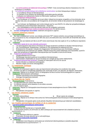 ➪       La contre-pulsion par ballonnet intra-aortique "CPBIA": C'est une technique élective d'assistance d'un VG
             ischémique ou insuffisant.
         ➨     Le traitement symptomatique de la défaillance ventriculaire: Le choix thérapeutique implique:
         ✦       La surveillance clinique et hémodynamique.
         ✦       Le maintient d'une pression de remplissage ventriculaire gauche optimale.
         ✦       L'utilisation de médicaments d'action et d'élimination rapide par IV continue.
          ➪     Le traitement médicamenteux:
           ✵       Les Diurétiques, le Furosémide est le seul utilisé. Indiqué lors de signes congestifs ou d'une diminution de la
               diurèse mais avec une surveillance de l'ionogramme, de la fonction rénale et des pressions de remplissage du
               VG.
           ✵       Les Inotropes, les Digitaliques sont contre-indiqués sauf en cas d'AC/FA. On utilise les sympathomimétiques
               tonicardiaques surtout l'association Dobutamine – Dopamine.
           ✵       Les Vasodilatateurs surtout les dérivés nitrés lors de congestion pulmonaire.
          ➪     L'assistance mécanique cardio-circulatoire temporaire: En dernier recours.
      b-    Le choc cardiogénique secondaire: traitement chirurgical en urgence.
B-       L'embolie pulmonaire massive:
   1-     Physiopathologie:
      ➨     Sur cœur préalablement normal, une embolie pulmonaire "EP" massive entraîne une surcharge barométrique du
          VD. La survenue du choc correspond dans 90% des cas à une obstruction d'au moins 60% de l'ensemble des veines
          pulmonaires.
      ➨     Les 10% des cas restants sont liés à une EP moins volumineuse chez des sujets en IC ou insuffisance respiratoire.
   2-     Traitement:
      ➨     Libération rapide de la voie artérielle pulmonaire:
          ➪     Les Anticoagulants (lyse lente du thrombus) Ils servent seulement à améliorer la situation hémodynamique.
          ➪     Les Thrombolytiques, Streptokinase, Urokinase et TPA représentent le traitement de choix.
          ➪     Embolectomie chirurgicale, indiquée lors d'aggravation hémodynamique avec thrombolyse inefficace.
          ➪     Embolectomie trans-veineuse par cathéter, indiquée lorsque les autres traitements sont impossibles, quand le
            début des symptômes et l'aggravation hémodynamique sont recueillis à moins de 48 heures.
      ➨     Traitement symptomatique:
          ➪     Oxygénothérapie de 4 à 8 l/mn.
          ➪     Remplissage vasculaire guidé par la surveillance hémodynamique.
          ➪     Administration d'Adrénaline en cas de TA basse non corrigée par les autres médicaments.
      ➨     Traitement préventif des récidives: Consiste en l'interruption de la VCI en cas de:
          ➪     Contre-indication au traitement anticoagulant.
          ➪     Récidive malgré une bonne anticoagulation.
C-       La tamponnade cardiaque:
   1-     Physiopathologie:
      ➨     Réalise une compression aiguë du cœur par épanchement péricardique de constitution très rapide.
      ➨     Entraîne une gêne au remplissage diastolique des ventricules et donc une réduction de l'éjection ventriculaire.
   2-     Diagnostic: Repose sur la clinique, l'ECG, la radiographie de face et surtout l'échocardiographie en urgence.
   3-     Traitement: Décompression péricardique
          ➪     Ponction péricardique sous échocardiographie.
          ➪     Drainage chirurgical plus rarement.
D-       La dissection de l'aorte:
   1-     Physiopathologie: Il est soit dû à:
      ➨     Un hémopéricarde par rupture dans l'épicarde.
      ➨     Un IDM par extension de la dissection à une artère coronaire.
      ➨     Une IA massive aiguë.
   2-     Diagnostic: Repose sur l'échographie trans-thoracique et trans-œsophagienne et sur la TDM et l'IRM.
   3-     Traitement:
          ➪     Récupération chirurgicale en urgence.
E-       Les lésions valvulaires aiguës:
   1-     Etiologie:
      ➨     IA aiguë endocarditique.                                          ➨     IM par rupture de cordages.
   2-     Diagnostic: Repose sur la clinique mais surtout dur l'échocardiographie trans-thoracique et trans-œsophagienne.
   3-     Traitement:
          ➪     Récupération chirurgicale après courte période d'équilibre hémodynamique par traitement vasodilatateur.
F-       Les troubles paroxystiques du rythme et de la conduction:
   1-     Les tachycardies paroxystiques ventriculaires:
      a- Physiopathologie:
      ➨     L'état de choc est favorisé par un myocarde altéré.
      ➨     La tachycardie entraîne une diminution du débit cardiaque par raccourcissement de la diastole et perte du
         synchronisme A – V.
      b- Traitement:
          ➪     Choc électrique externe en urgence.
          ➪     Proscription de toute réduction par un anti-arythmique.
   2-     Le BAV avec bradycardie importante:
      a- Traitement:
          ➪     Accélération de la fréquence ventriculaire par entraînement électrosystolique si possible séquentiel.
          ➪     Rétablissement du synchronisme A – V.
 