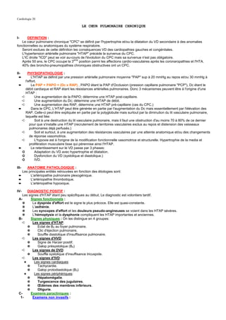 Cardiologie 20

                                           LE CŒUR PULMONAIRE CHRONIQUE


I-     DEFINITION :
   Le cœur pulmonaire chronique "CPC" se définit par l'hypertrophie et/ou la dilatation du VD secondaire à des anomalies
fonctionnelles ou anatomiques du système respiratoire.
   Seront exclues de cette définition les conséquences VD des cardiopathies gauches et congénitales.
   L'hypertension artérielle pulmonaire "HTAP" précède la survenue du CPC.
   L'IC droite "ICD" peut se voir au-cours de l'évolution du CPC mais sa survenue n'est pas obligatoire.
                                      eme
   Après 50 ans, le CPC occupe la 3       position parmi les affections cardio-vasculaires après les coronaropathies et l'HTA.
   40% des broncho-pneumopathies chroniques obstructives ont un CPC.

II-    PHYSIOPATHOLOGIE :
 ➨        L'HTAP se définit par une pression artérielle pulmonaire moyenne "PAP" sup à 20 mmHg au repos et/ou 30 mmHg à
     l'effort.
 ➨        La PAP = PAPO + (Dc x RAP) . PAPO étant la PAP d'Occlusion (pression capillaire pulmonaire "PCP"), Dc étant le
     débit cardiaque et RAP étant les résistances artérielles pulmonaires. Donc 3 mécanismes peuvent être à l'origine d'une
     HTAP :
   ➪        Une augmentation de la PAPO; détermine une HTAP post-capillaire.
   ➪        Une augmentation du Dc; détermine une HTAP de débit.
   ➪        Une augmentation des RAP, détermine une HTAP pré-capillaire (cas du CPC.)
 ➨        Dans le CPC, L'HTAP peut être générée en partie par l'augmentation du Dc mais essentiellement par l'élévation des
     RAP. Celle-ci peut être expliquée en partie par la polyglobulie mais surtout par la diminution du lit vasculaire pulmonaire,
     laquelle est liée:
   ➪        Soit à une destruction du lit vasculaire pulmonaire, mais il faut une obstruction d'au moins 70 à 80% de ce dernier
        pour que s'installe une HTAP (recrutement de territoires vasculaires exclus au repos et distension des vaisseaux
        pulmonaires déjà perfusés.)
   ➪        Soit et surtout, à une augmentation des résistances vasculaires par une atteinte anatomique et/ou des changements
        de réponse vasomotrice.
   ➪        L'hypoxie est à l'origine de la modification fonctionnelle vasomotrice et structurelle. Hypertrophie de la media et
        prolifération musculaire lisse qui pérennise ainsi l'HTAP.
 ➨        Le retentissement sur le VD passe par 3 phases:
   ➲        Adaptation du VD avec hypertrophie et dilatation.
   ➲        Dysfonction du VD (systolique et diastolique.)
   ➲        IVD.

III-  ANATOMIE PATHOLOGIQUE :
   Les principales entités retrouvées en fonction des étiologies sont:
 ➨      L'artériopathie pulmonaire plexogénique.
 ➨      L'artériopathie thrombotique.
 ➨      L'artériopathie hypoxique.

IV-    DIAGNOSTIC POSITIF :
   Les signes d'HTAP étant peu spécifiques au début, Le diagnostic est volontiers tardif.
 A-      Signes fonctionnels :
   ✵      La dyspnée d'effort est le signe le plus précoce. Elle est quasi-constante.
   ✵      L'asthénie.
   ✵      Les syncopes d'effort et les douleurs pseudo-angineuses se voient dans les HTAP sévères.
   ✵      L'hémoptysie et la dysphonie compliquent les HTAP importantes et anciennes.
 B-      Signes physiques : On les distingue en 4 groupes:
   ➪      Les signes d'HTAP:
       ✵     Eclat de B2 au foyer pulmonaire.
       ✵     Clic d'éjection pulmonaire.
       ✵     Souffle diastolique d'insuffisance pulmonaire.
   ➪      Les signes d'HVD:
       ✵     Signe de Harzer positif.
       ✵     Galop présystolique (B4)
   ➪      Les signes de DVD:
       ✵     Souffle systolique d'insuffisance tricuspide.
   ➪      Les signes d'IVD:
     ✦     Les signes cardiaques:
       ✵     Tachycardie.
       ✵     Galop protodiastolique (B3)
     ✦     Les signes périphériques:
       ✵     Hépatomégalie.
       ✵     Turgescence des jugulaires.
       ✵     Œdèmes des membres inférieurs.
       ✵     Oligurie.
 C-      Examens paracliniques :
  1-      Examens non invasifs :
 
